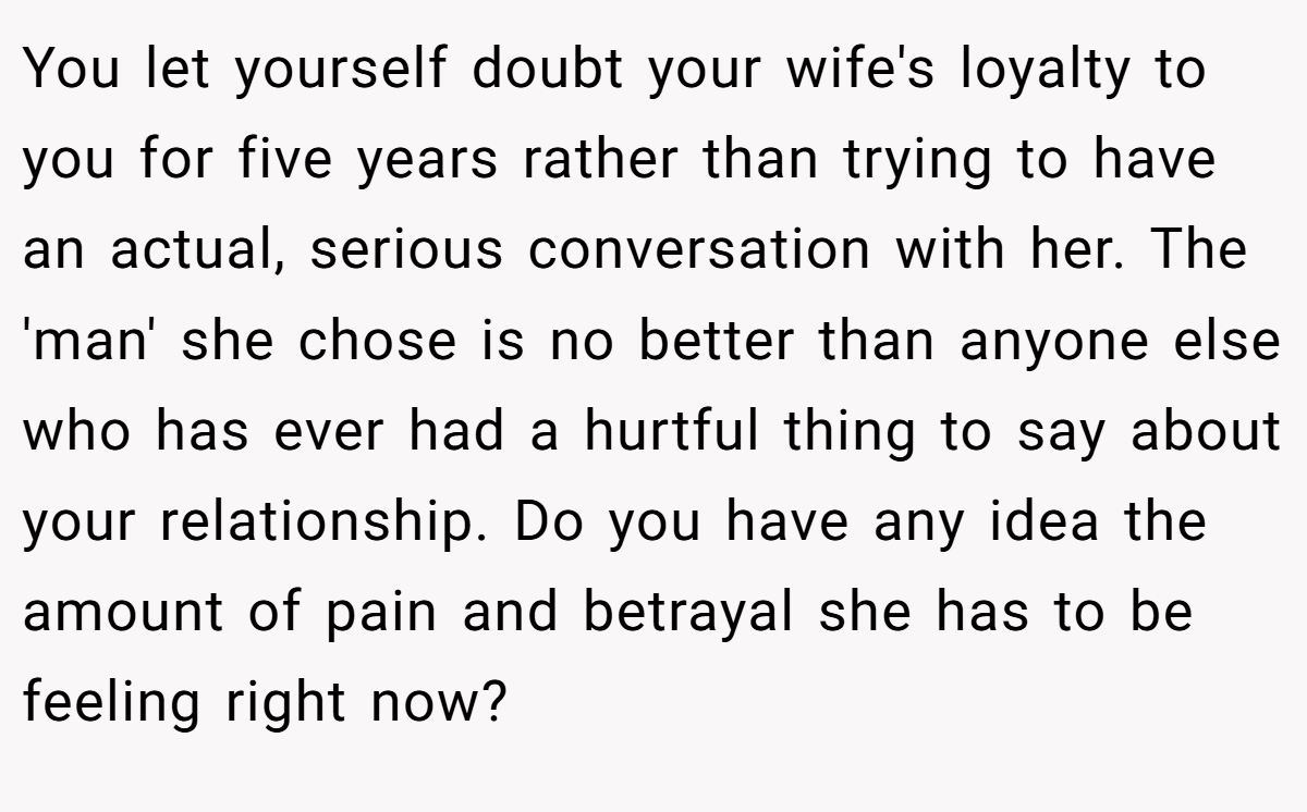 You let yourself doubt your wife's loyalty to you for five years rather than trying to have an actual, serious conversation with her. The 'man' she chose is no better than anyone else who has ever had a hurtful thing to say about your relationship. Do you have any idea the amount of pain and betrayal she has to be feeling right now?