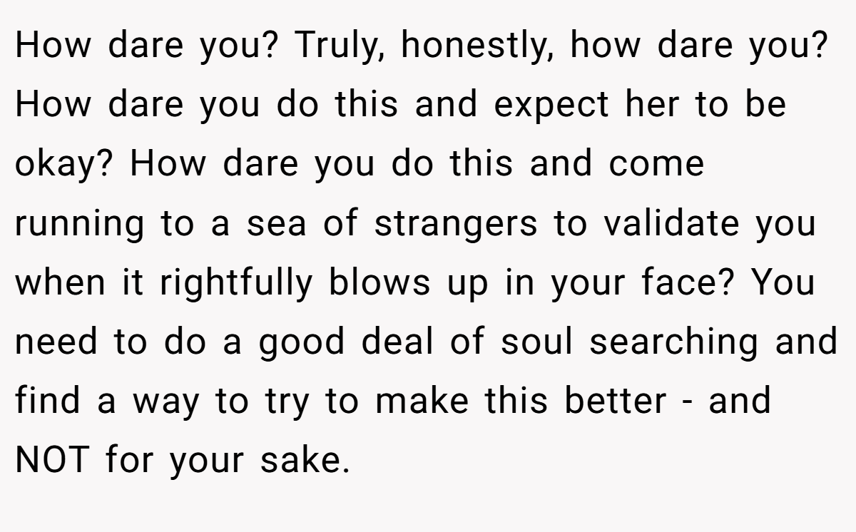 How dare you? Truly, honestly, how dare you? How dare you do this and expect her to be okay? How dare you do this and come running to a sea of strangers to validate you when it rightfully blows up in your face? You need to do a good deal of soul searching and find a way to try to make this better - and NOT for your sake.