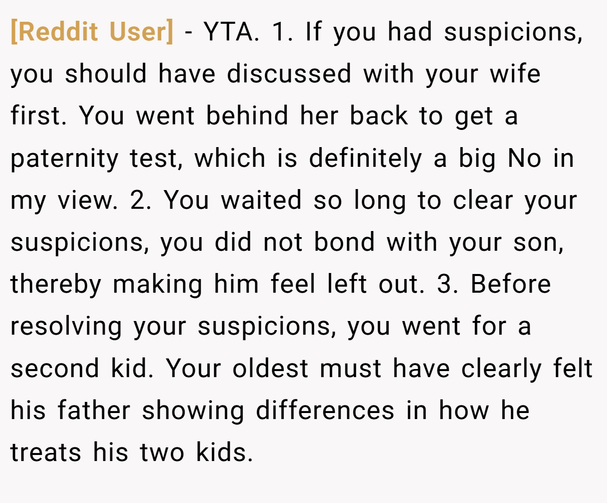 [Reddit User] − YTA. 1. If you had suspicions, you should have discussed with your wife first. You went behind her back to get a paternity test, which is definitely a big No in my view. 2. You waited so long to clear your suspicions, you did not bond with your son, thereby making him feel left out. 3. Before resolving your suspicions, you went for a second kid. Your oldest must have clearly felt his father showing differences in how he treats his two kids.