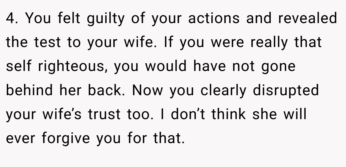 4. You felt guilty of your actions and revealed the test to your wife. If you were really that self righteous, you would have not gone behind her back. Now you clearly disrupted your wife’s trust too. I don’t think she will ever forgive you for that.