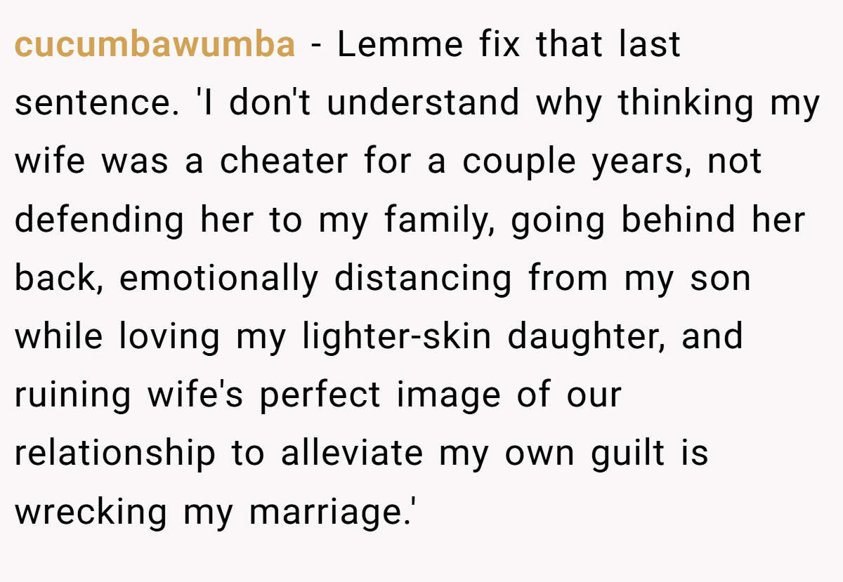 cucumbawumba − Lemme fix that last sentence. 'I don't understand why thinking my wife was a cheater for a couple years, not defending her to my family, going behind her back, emotionally distancing from my son while loving my lighter-skin daughter, and ruining wife's perfect image of our relationship to alleviate my own guilt is wrecking my marriage.'