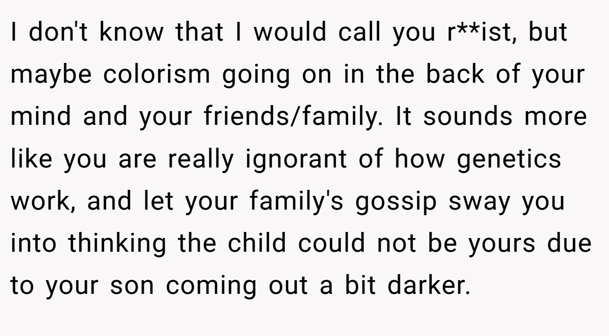 I don't know that I would call you r**ist, but maybe colorism going on in the back of your mind and your friends/family. It sounds more like you are really ignorant of how genetics work, and let your family's gossip sway you into thinking the child could not be yours due to your son coming out a bit darker.