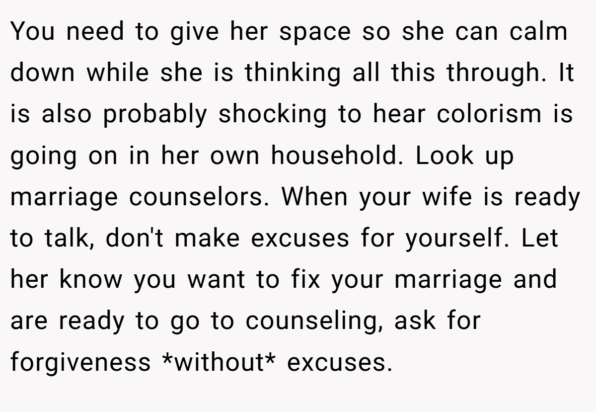 You need to give her space so she can calm down while she is thinking all this through. It is also probably shocking to hear colorism is going on in her own household. Look up marriage counselors. When your wife is ready to talk, don't make excuses for yourself. Let her know you want to fix your marriage and are ready to go to counseling, ask for forgiveness *without* excuses.