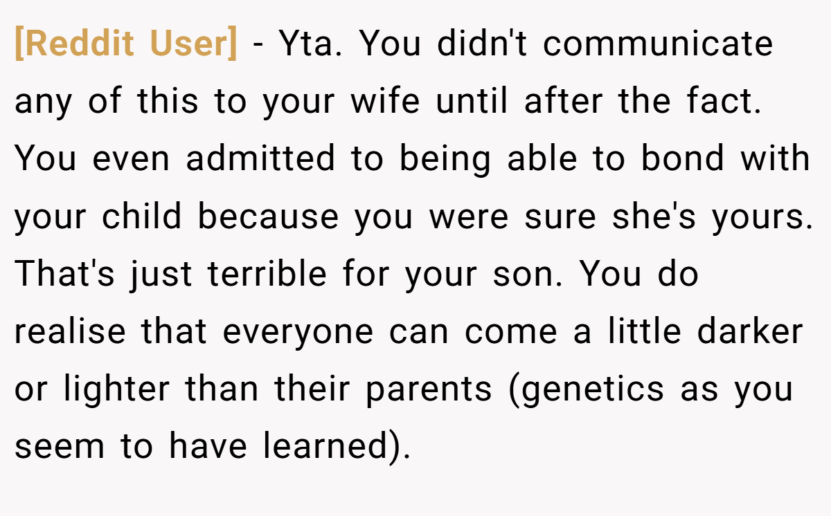 [Reddit User] − Yta. You didn't communicate any of this to your wife until after the fact. You even admitted to being able to bond with your child because you were sure she's yours. That's just terrible for your son. You do realise that everyone can come a little darker or lighter than their parents (genetics as you seem to have learned).