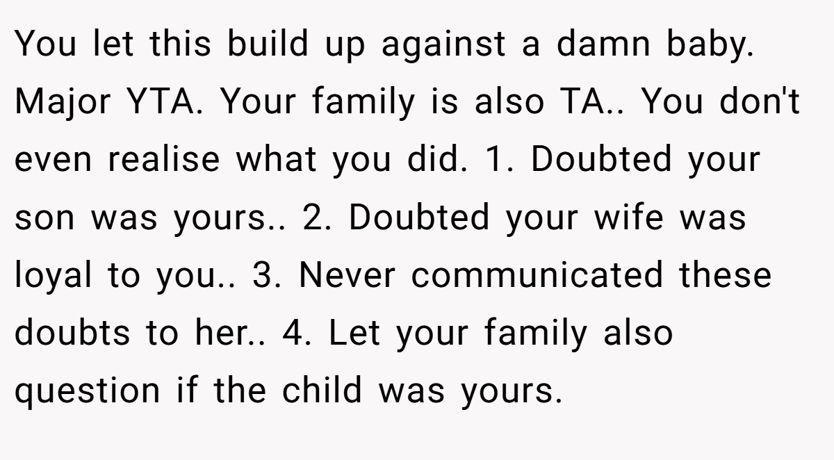 You let this build up against a damn baby. Major YTA. Your family is also TA.. You don't even realise what you did. 1. Doubted your son was yours.. 2. Doubted your wife was loyal to you.. 3. Never communicated these doubts to her.. 4. Let your family also question if the child was yours.