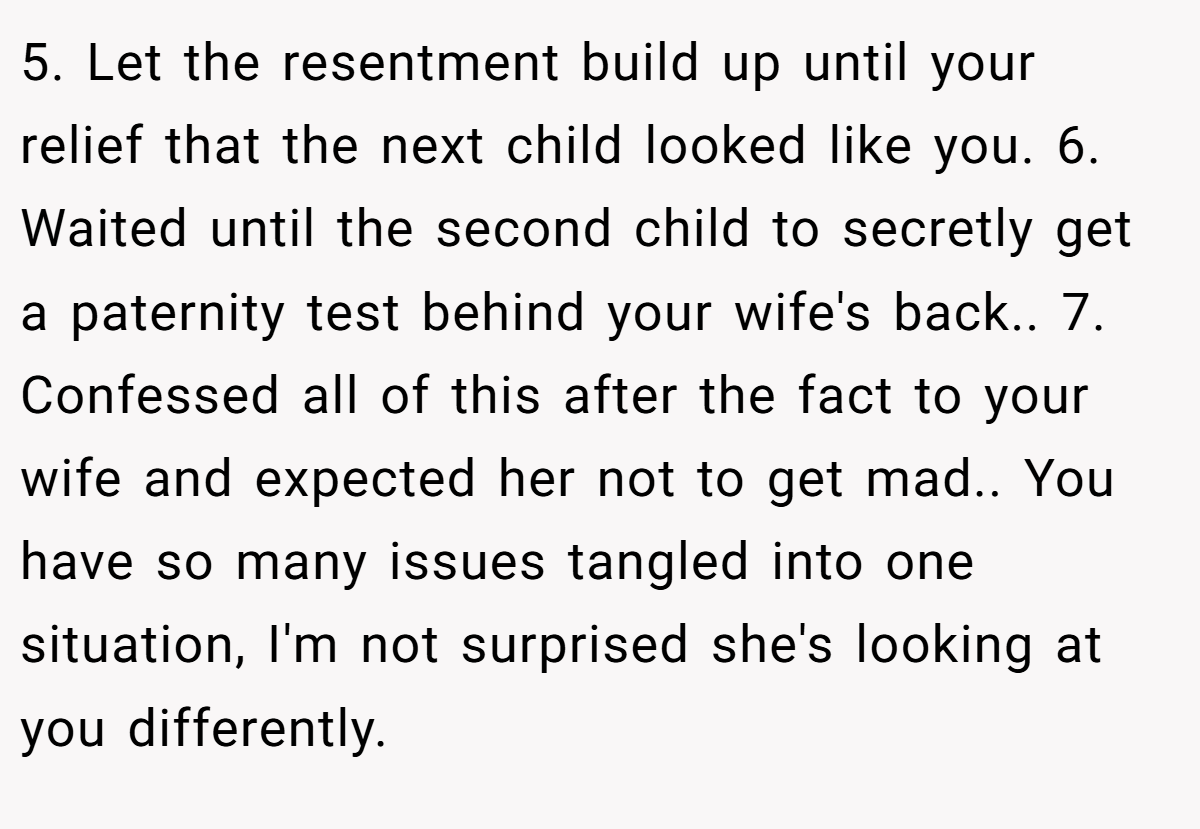 5. Let the resentment build up until your relief that the next child looked like you. 6. Waited until the second child to secretly get a paternity test behind your wife's back.. 7. Confessed all of this after the fact to your wife and expected her not to get mad.. You have so many issues tangled into one situation, I'm not surprised she's looking at you differently.