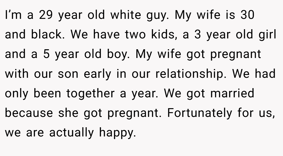 I’m a 29 year old white guy. My wife is 30 and black. We have two kids, a 3 year old girl and a 5 year old boy. My wife got pregnant with our son early in our relationship. We had only been together a year. We got married because she got pregnant. Fortunately for us, we are actually happy.