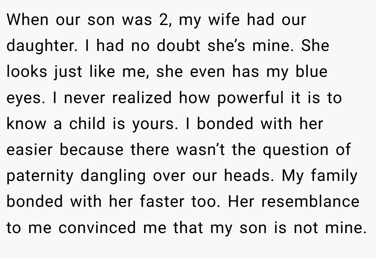 When our son was 2, my wife had our daughter. I had no doubt she’s mine. She looks just like me, she even has my blue eyes. I never realized how powerful it is to know a child is yours. I bonded with her easier because there wasn’t the question of paternity dangling over our heads. My family bonded with her faster too. Her resemblance to me convinced me that my son is not mine.