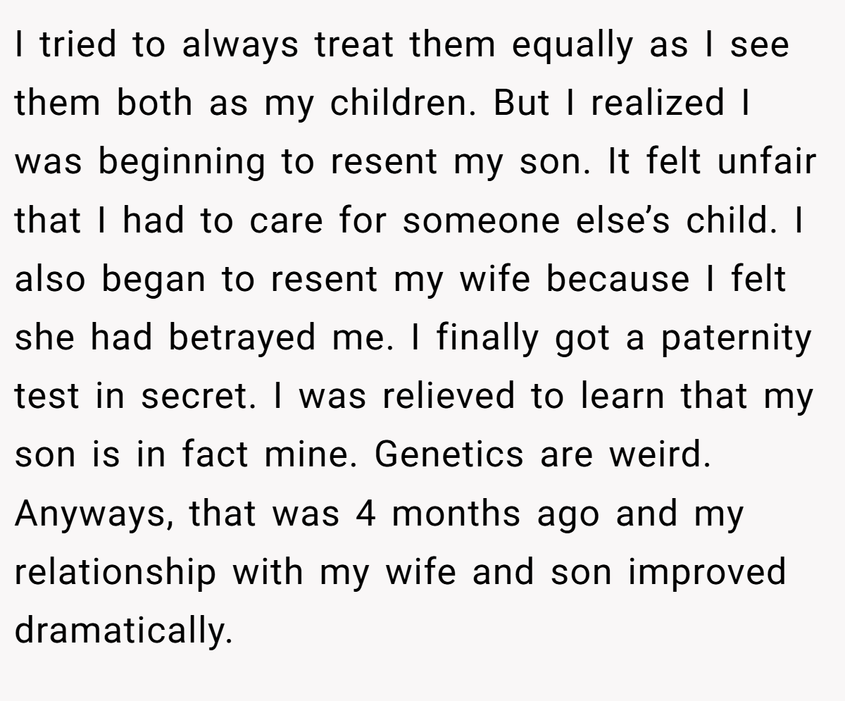 I tried to always treat them equally as I see them both as my children. But I realized I was beginning to resent my son. It felt unfair that I had to care for someone else’s child. I also began to resent my wife because I felt she had betrayed me. I finally got a paternity test in secret. I was relieved to learn that my son is in fact mine. Genetics are weird. Anyways, that was 4 months ago and my relationship with my wife and son improved dramatically.
