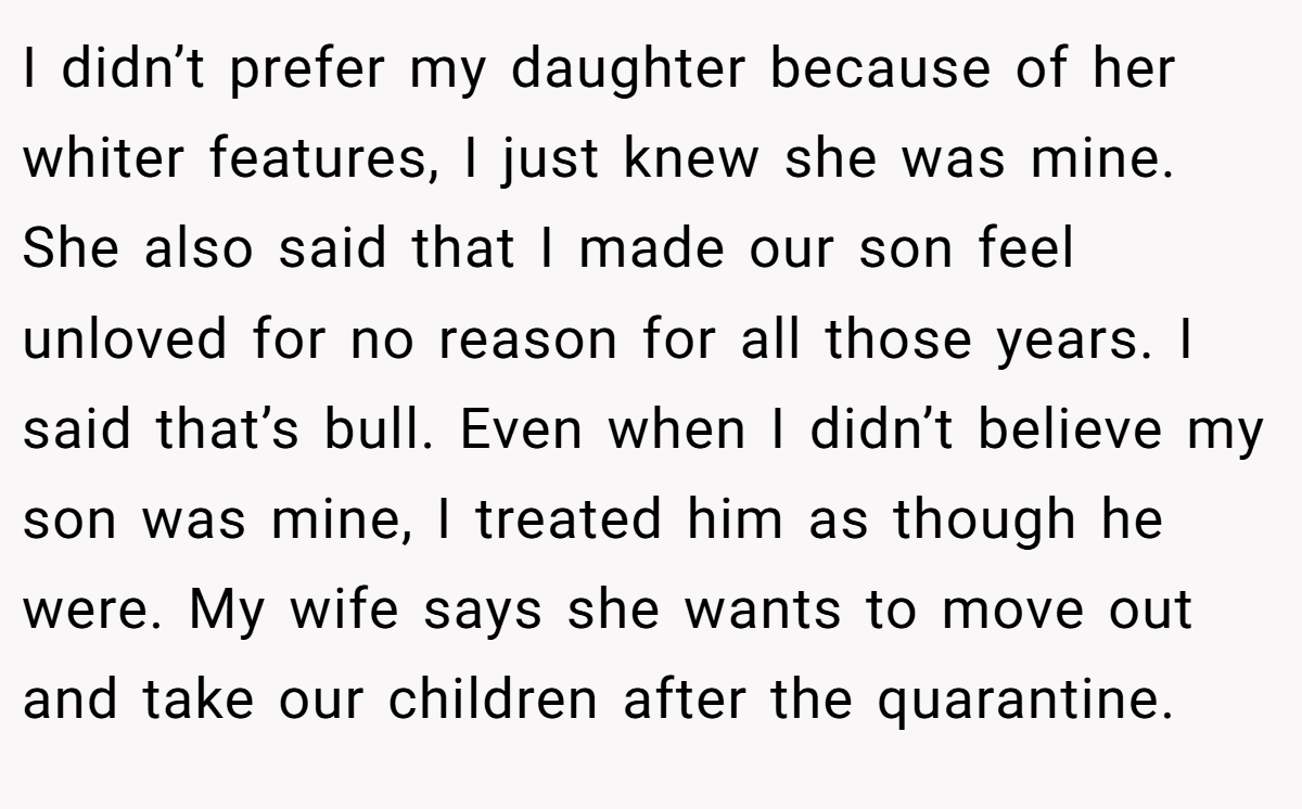 I didn’t prefer my daughter because of her whiter features, I just knew she was mine. She also said that I made our son feel unloved for no reason for all those years. I said that’s bull. Even when I didn’t believe my son was mine, I treated him as though he were. My wife says she wants to move out and take our children after the quarantine.