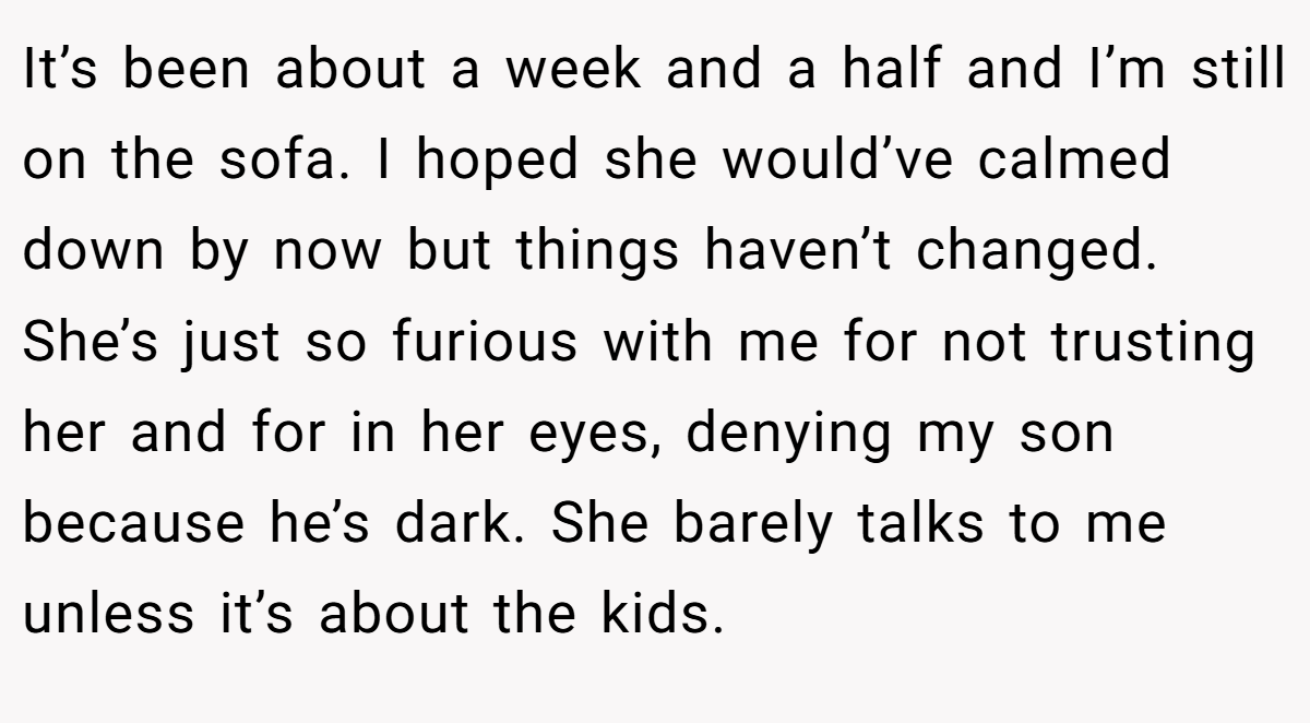 It’s been about a week and a half and I’m still on the sofa. I hoped she would’ve calmed down by now but things haven’t changed. She’s just so furious with me for not trusting her and for in her eyes, denying my son because he’s dark. She barely talks to me unless it’s about the kids.