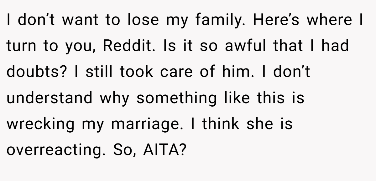 I don’t want to lose my family. Here’s where I turn to you, Reddit. Is it so awful that I had doubts? I still took care of him. I don’t understand why something like this is wrecking my marriage. I think she is overreacting. So, AITA?