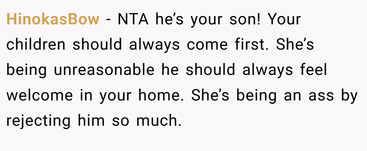 HinokasBow − NTA he’s your son! Your children should always come first. She’s being unreasonable he should always feel welcome in your home. She’s being an ass by rejecting him so much.