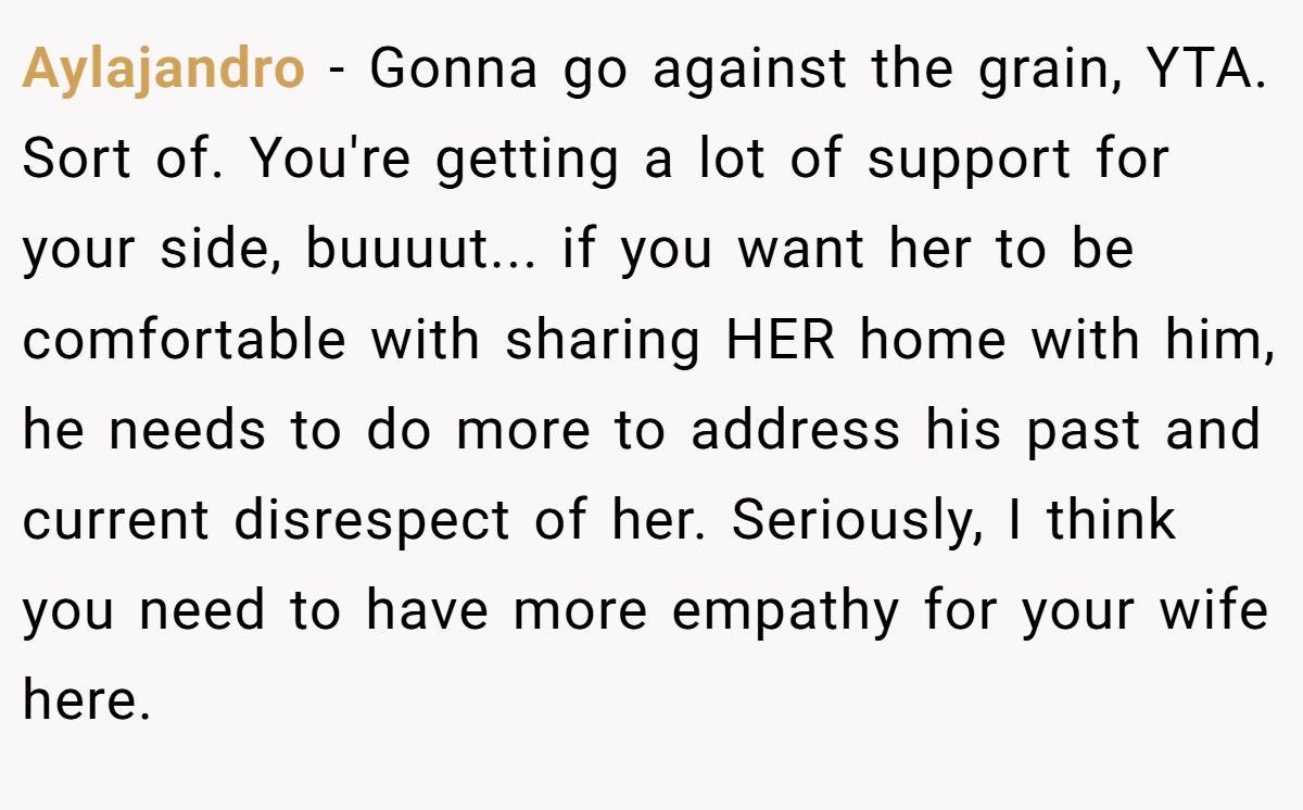 Aylajandro − Gonna go against the grain, YTA. Sort of. You're getting a lot of support for your side, buuuut... if you want her to be comfortable with sharing HER home with him, he needs to do more to address his past and current disrespect of her. Seriously, I think you need to have more empathy for your wife here.