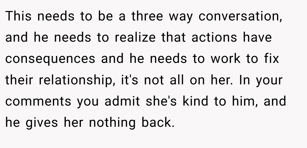 This needs to be a three way conversation, and he needs to realize that actions have consequences and he needs to work to fix their relationship, it's not all on her. In your comments you admit she's kind to him, and he gives her nothing back.