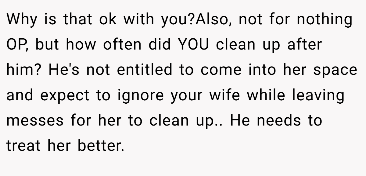 Why is that ok with you?Also, not for nothing OP, but how often did YOU clean up after him? He's not entitled to come into her space and expect to ignore your wife while leaving messes for her to clean up.. He needs to treat her better.