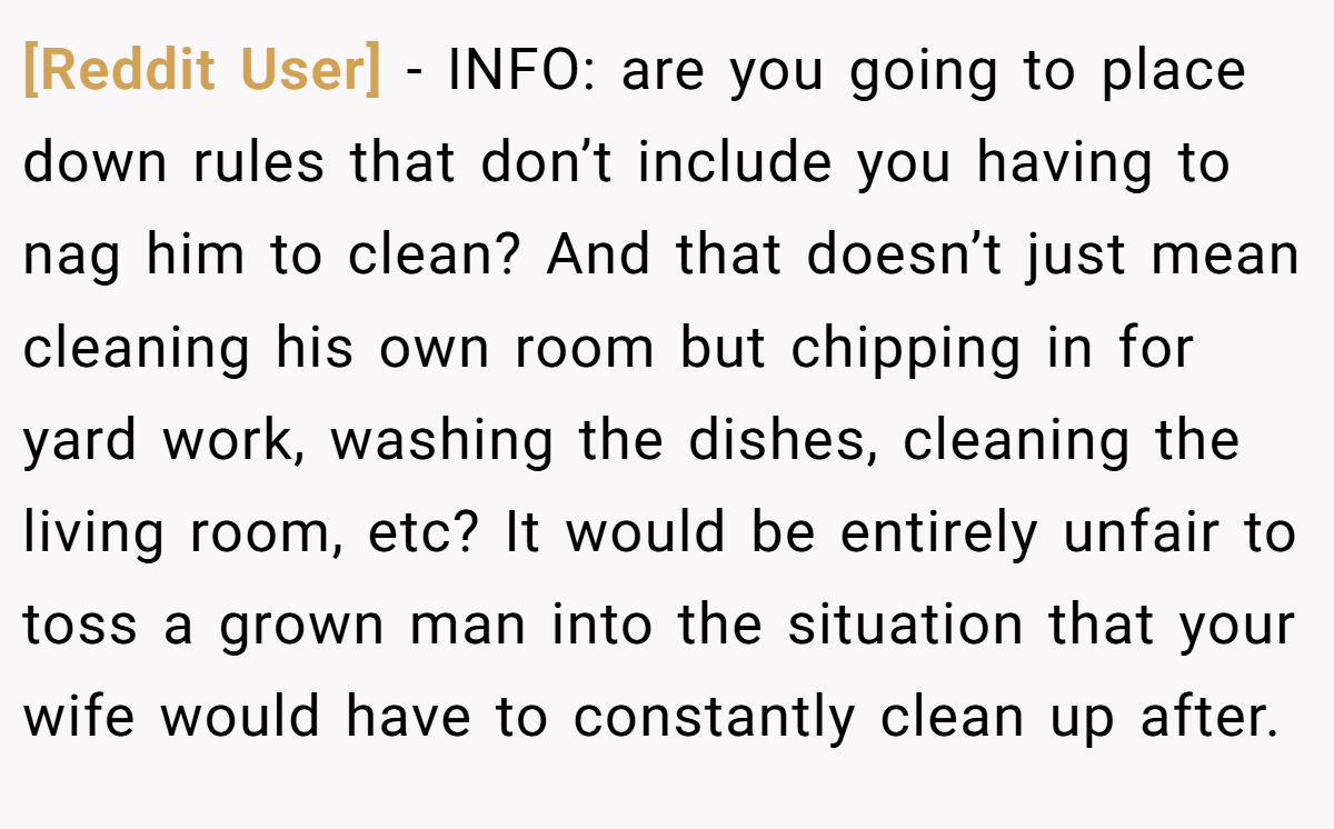 [Reddit User] − INFO: are you going to place down rules that don’t include you having to nag him to clean? And that doesn’t just mean cleaning his own room but chipping in for yard work, washing the dishes, cleaning the living room, etc? It would be entirely unfair to toss a grown man into the situation that your wife would have to constantly clean up after.