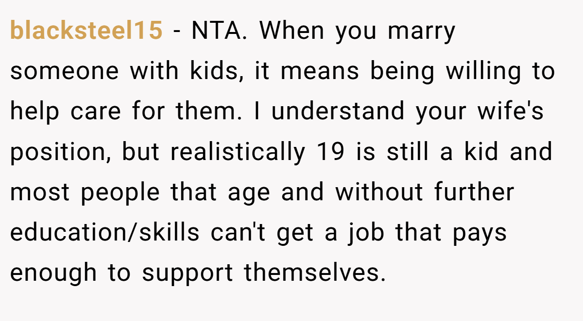 blacksteel15 − NTA. When you marry someone with kids, it means being willing to help care for them. I understand your wife's position, but realistically 19 is still a kid and most people that age and without further education/skills can't get a job that pays enough to support themselves.