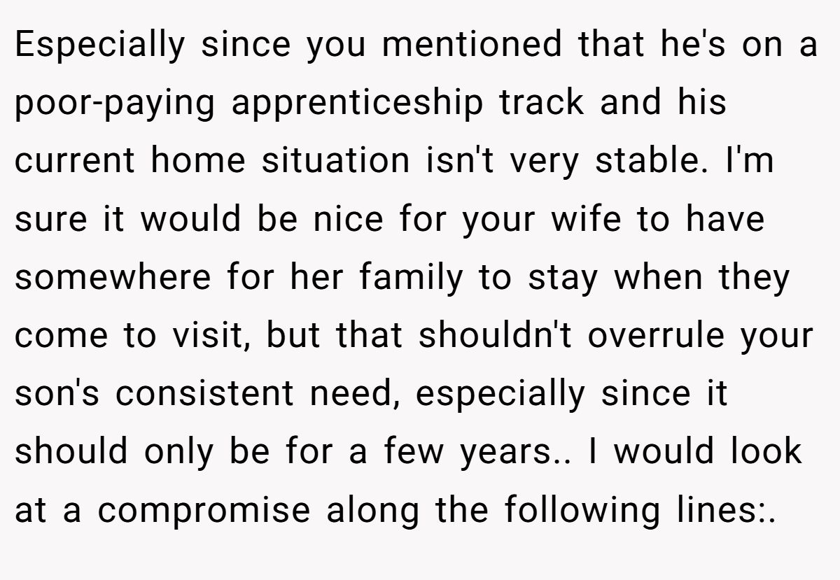 Especially since you mentioned that he's on a poor-paying apprenticeship track and his current home situation isn't very stable. I'm sure it would be nice for your wife to have somewhere for her family to stay when they come to visit, but that shouldn't overrule your son's consistent need, especially since it should only be for a few years.. I would look at a compromise along the following lines:.