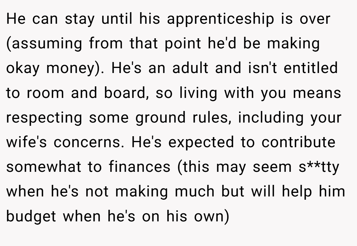 He can stay until his apprenticeship is over (assuming from that point he'd be making okay money). He's an adult and isn't entitled to room and board, so living with you means respecting some ground rules, including your wife's concerns. He's expected to contribute somewhat to finances (this may seem s**tty when he's not making much but will help him budget when he's on his own)