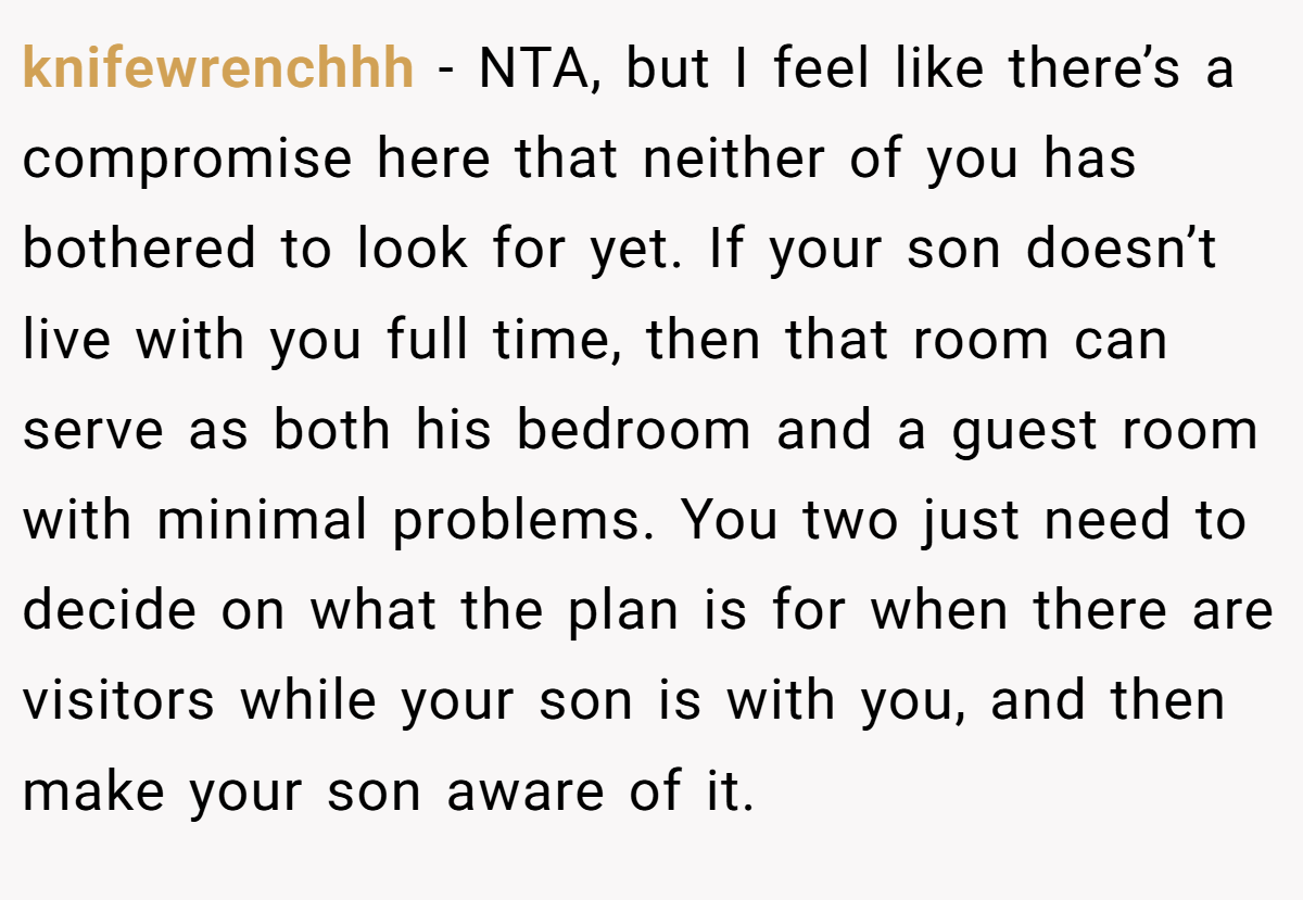 knifewrenchhh − NTA, but I feel like there’s a compromise here that neither of you has bothered to look for yet. If your son doesn’t live with you full time, then that room can serve as both his bedroom and a guest room with minimal problems. You two just need to decide on what the plan is for when there are visitors while your son is with you, and then make your son aware of it.