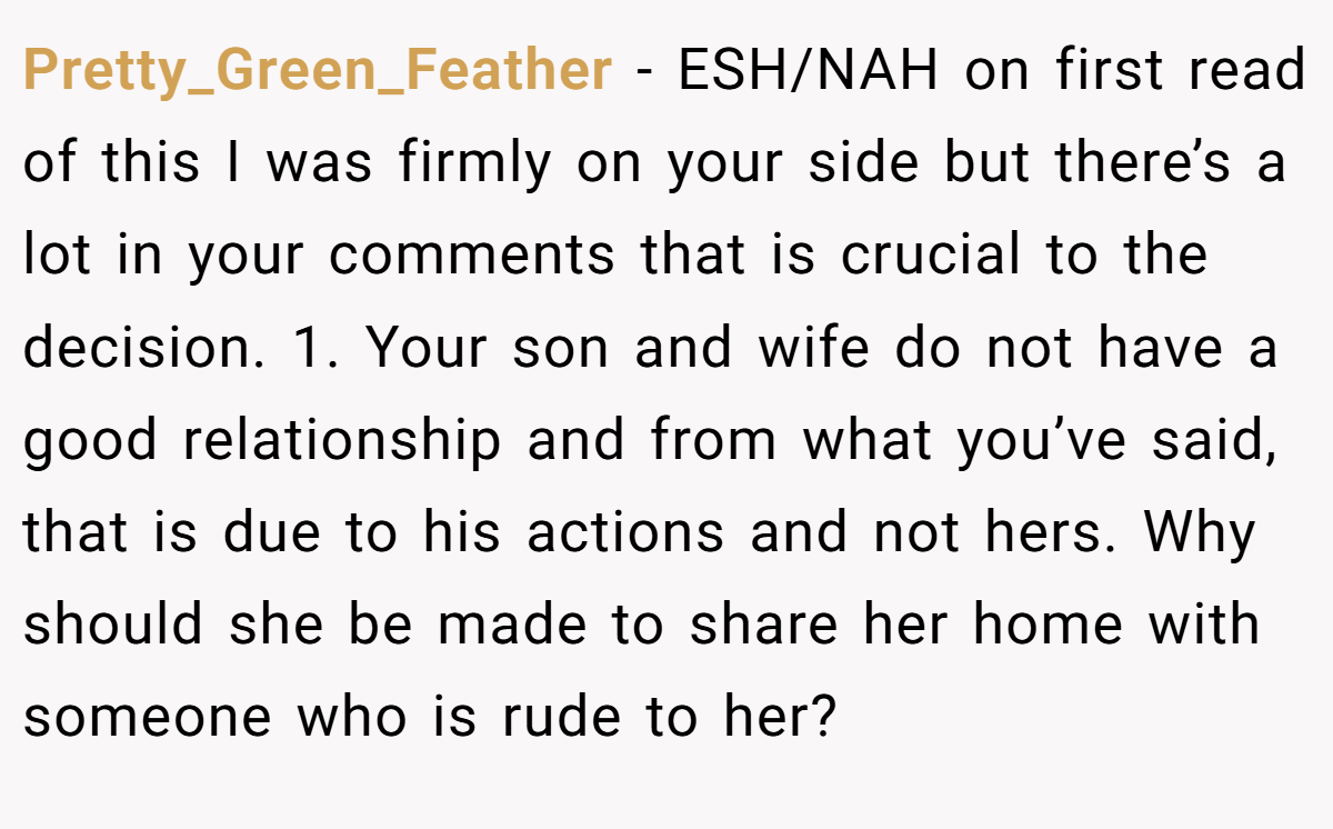 Pretty_Green_Feather − ESH/NAH on first read of this I was firmly on your side but there’s a lot in your comments that is crucial to the decision. 1. Your son and wife do not have a good relationship and from what you’ve said, that is due to his actions and not hers. Why should she be made to share her home with someone who is rude to her?