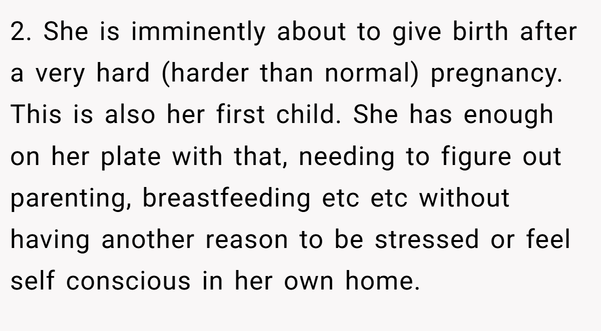 2. She is imminently about to give birth after a very hard (harder than normal) pregnancy. This is also her first child. She has enough on her plate with that, needing to figure out parenting, breastfeeding etc etc without having another reason to be stressed or feel self conscious in her own home.