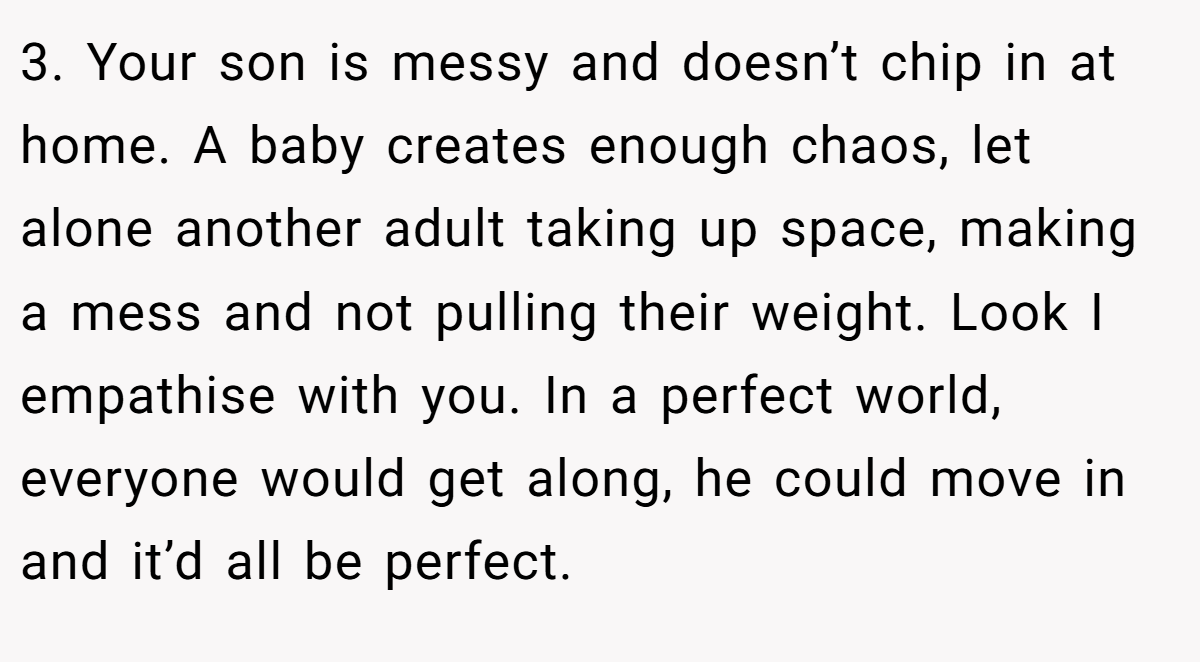 3. Your son is messy and doesn’t chip in at home. A baby creates enough chaos, let alone another adult taking up space, making a mess and not pulling their weight. Look I empathise with you. In a perfect world, everyone would get along, he could move in and it’d all be perfect.