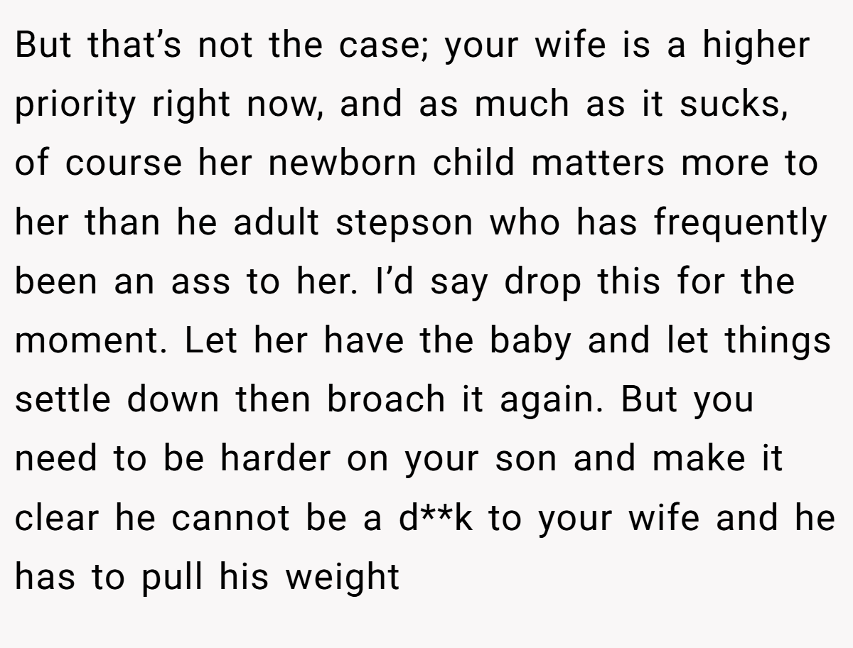 But that’s not the case; your wife is a higher priority right now, and as much as it sucks, of course her newborn child matters more to her than he adult stepson who has frequently been an ass to her. I’d say drop this for the moment. Let her have the baby and let things settle down then broach it again. But you need to be harder on your son and make it clear he cannot be a d**k to your wife and he has to pull his weight