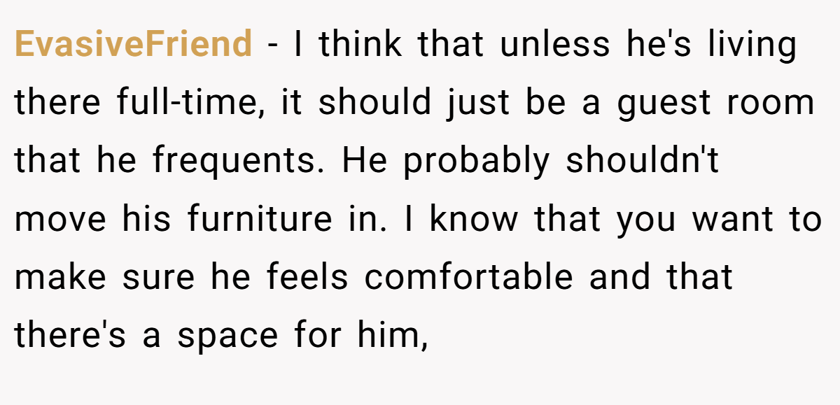 EvasiveFriend − I think that unless he's living there full-time, it should just be a guest room that he frequents. He probably shouldn't move his furniture in. I know that you want to make sure he feels comfortable and that there's a space for him,
