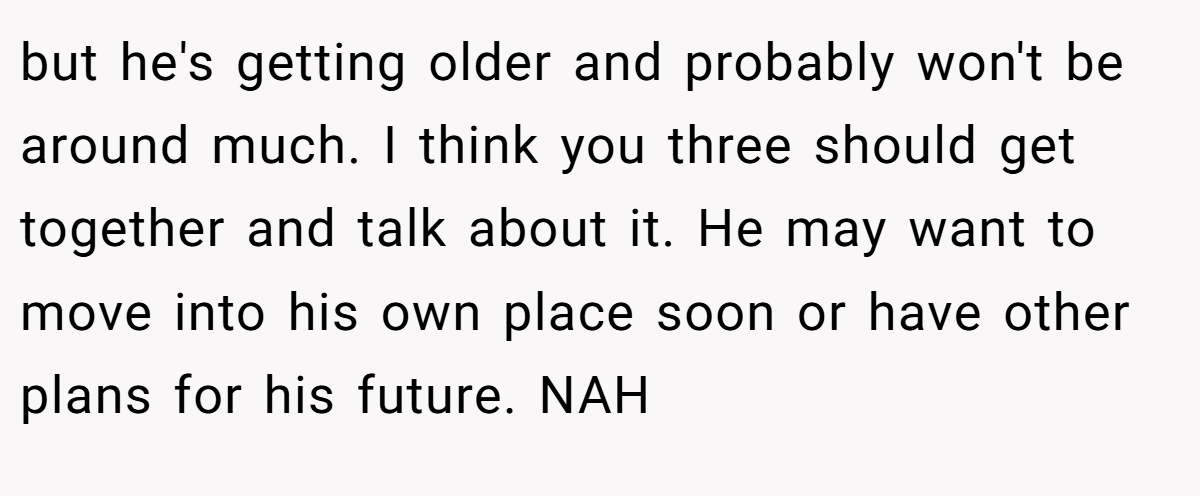 but he's getting older and probably won't be around much. I think you three should get together and talk about it. He may want to move into his own place soon or have other plans for his future. NAH