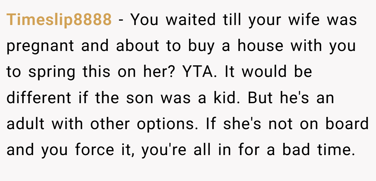 Timeslip8888 − You waited till your wife was pregnant and about to buy a house with you to spring this on her? YTA. It would be different if the son was a kid. But he's an adult with other options. If she's not on board and you force it, you're all in for a bad time.