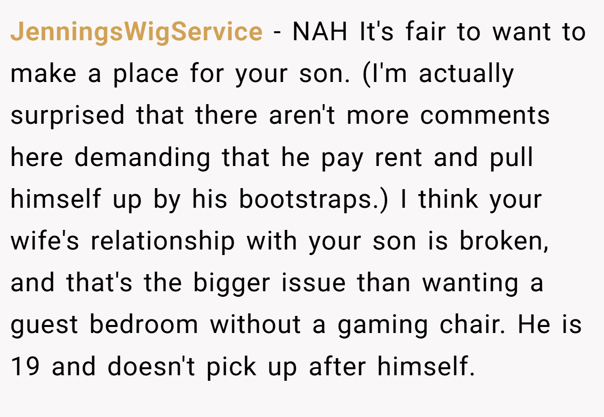 JenningsWigService − NAH It's fair to want to make a place for your son. (I'm actually surprised that there aren't more comments here demanding that he pay rent and pull himself up by his bootstraps.) I think your wife's relationship with your son is broken, and that's the bigger issue than wanting a guest bedroom without a gaming chair. He is 19 and doesn't pick up after himself.