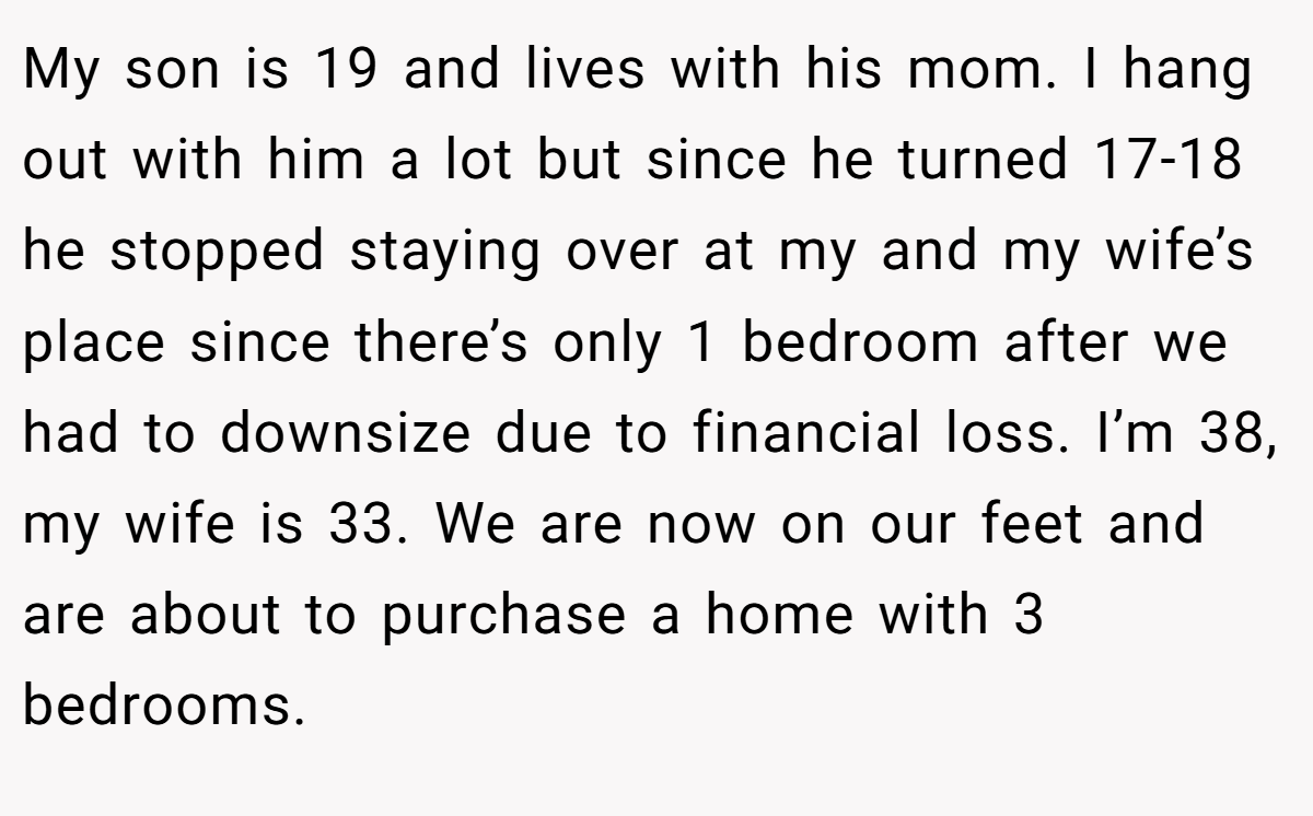 My son is 19 and lives with his mom. I hang out with him a lot but since he turned 17-18 he stopped staying over at my and my wife’s place since there’s only 1 bedroom after we had to downsize due to financial loss. I’m 38, my wife is 33. We are now on our feet and are about to purchase a home with 3 bedrooms.