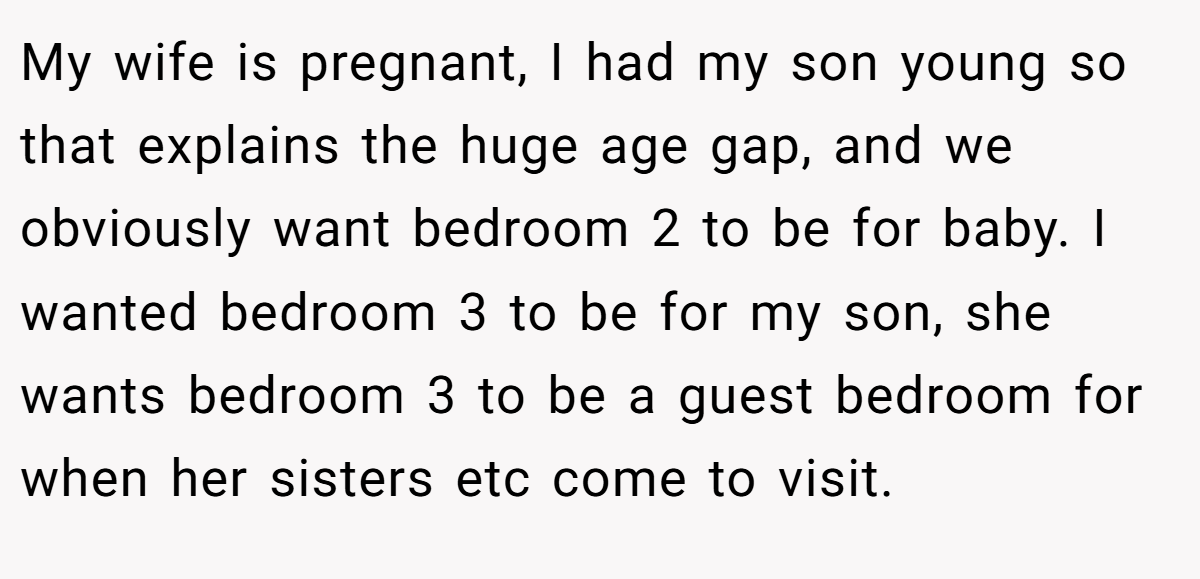My wife is pregnant, I had my son young so that explains the huge age gap, and we obviously want bedroom 2 to be for baby. I wanted bedroom 3 to be for my son, she wants bedroom 3 to be a guest bedroom for when her sisters etc come to visit.