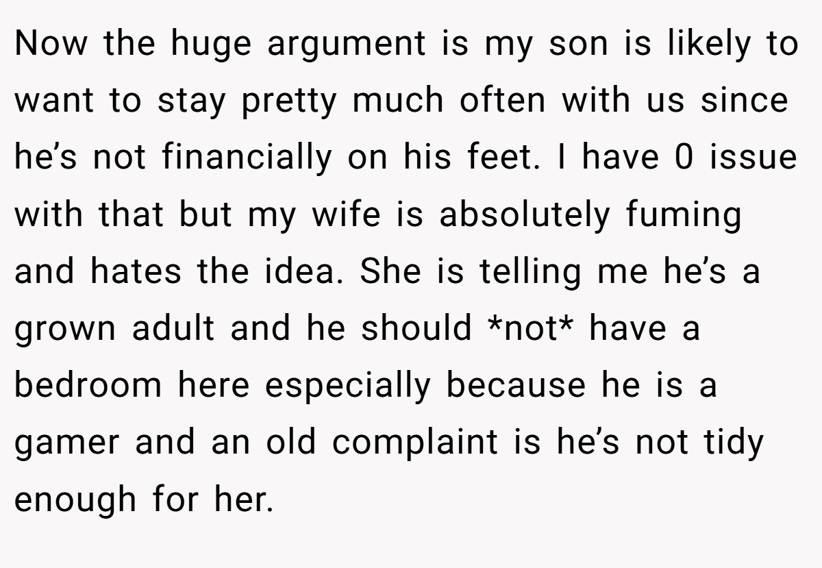 Now the huge argument is my son is likely to want to stay pretty much often with us since he’s not financially on his feet. I have 0 issue with that but my wife is absolutely fuming and hates the idea. She is telling me he’s a grown adult and he should *not* have a bedroom here especially because he is a gamer and an old complaint is he’s not tidy enough for her.