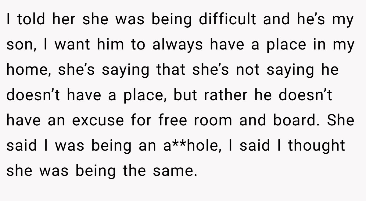 I told her she was being difficult and he’s my son, I want him to always have a place in my home, she’s saying that she’s not saying he doesn’t have a place, but rather he doesn’t have an excuse for free room and board. She said I was being an a**hole, I said I thought she was being the same.
