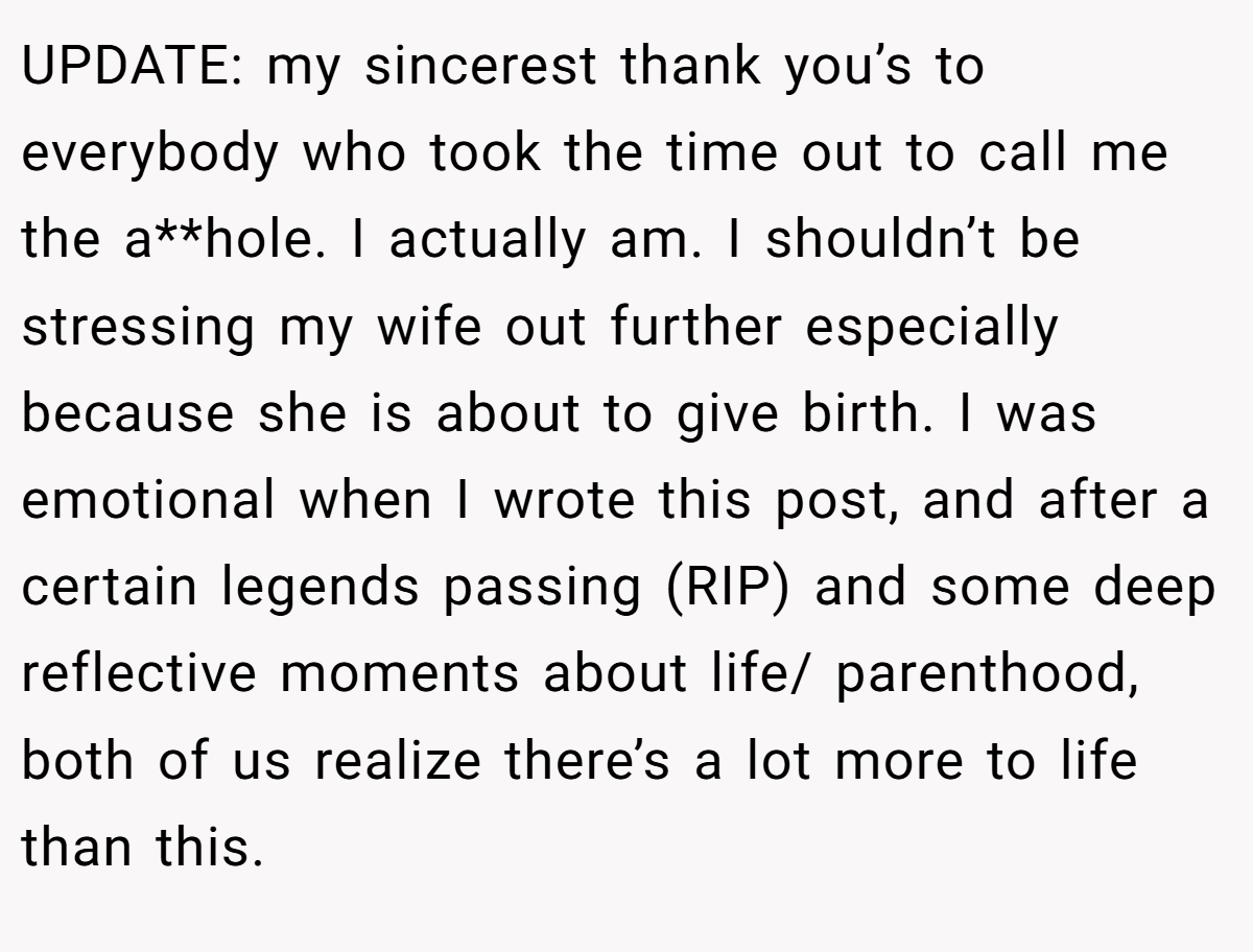 UPDATE: my sincerest thank you’s to everybody who took the time out to call me the a**hole. I actually am. I shouldn’t be stressing my wife out further especially because she is about to give birth. I was emotional when I wrote this post, and after a certain legends passing (RIP) and some deep reflective moments about life/ parenthood, both of us realize there’s a lot more to life than this.