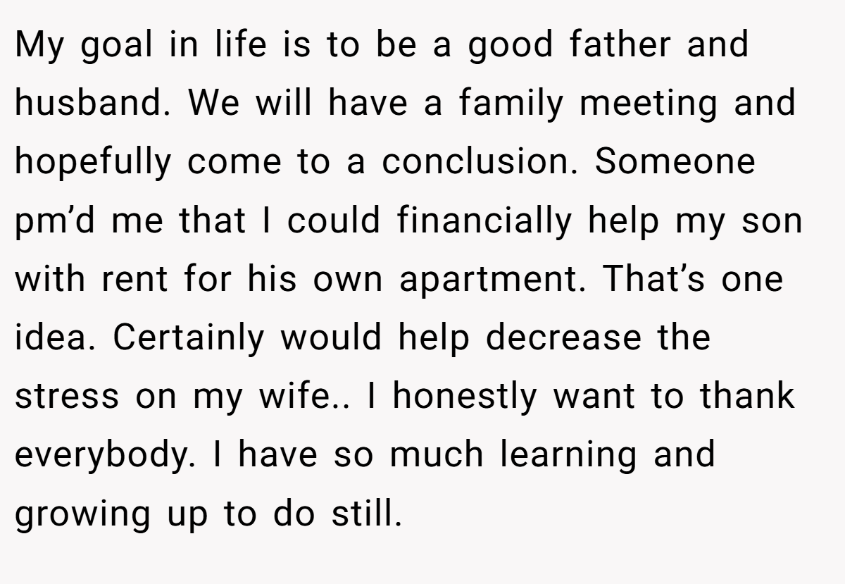 My goal in life is to be a good father and husband. We will have a family meeting and hopefully come to a conclusion. Someone pm’d me that I could financially help my son with rent for his own apartment. That’s one idea. Certainly would help decrease the stress on my wife.. I honestly want to thank everybody. I have so much learning and growing up to do still.