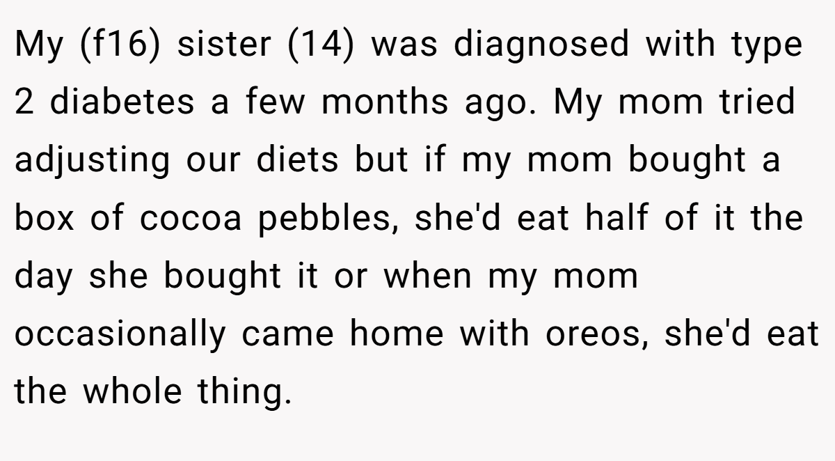 My (f16) sister (14) was diagnosed with type 2 diabetes a few months ago. My mom tried adjusting our diets but if my mom bought a box of cocoa pebbles, she'd eat half of it the day she bought it or when my mom occasionally came home with oreos, she'd eat the whole thing.