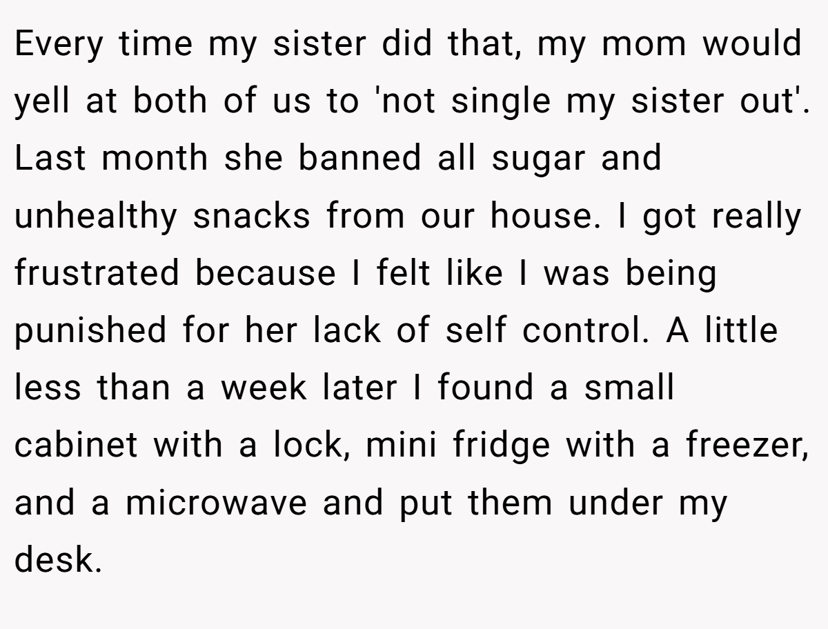 Every time my sister did that, my mom would yell at both of us to 'not single my sister out'. Last month she banned all sugar and unhealthy snacks from our house. I got really frustrated because I felt like I was being punished for her lack of self control. A little less than a week later I found a small cabinet with a lock, mini fridge with a freezer, and a microwave and put them under my desk.