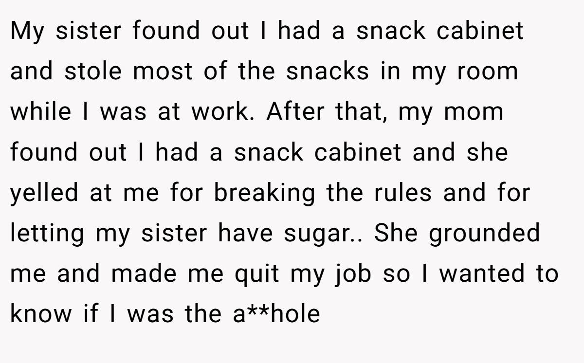 My sister found out I had a snack cabinet and stole most of the snacks in my room while I was at work. After that, my mom found out I had a snack cabinet and she yelled at me for breaking the rules and for letting my sister have sugar.. She grounded me and made me quit my job so I wanted to know if I was the a**hole