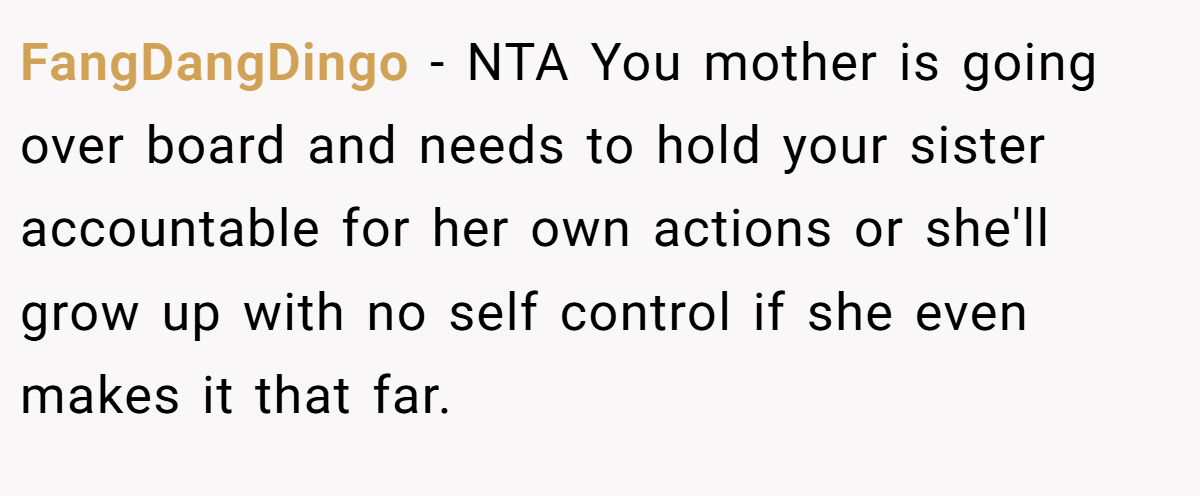 FangDangDingo - NTA You mother is going over board and needs to hold your sister accountable for her own actions or she'll grow up with no self control if she even makes it that far.