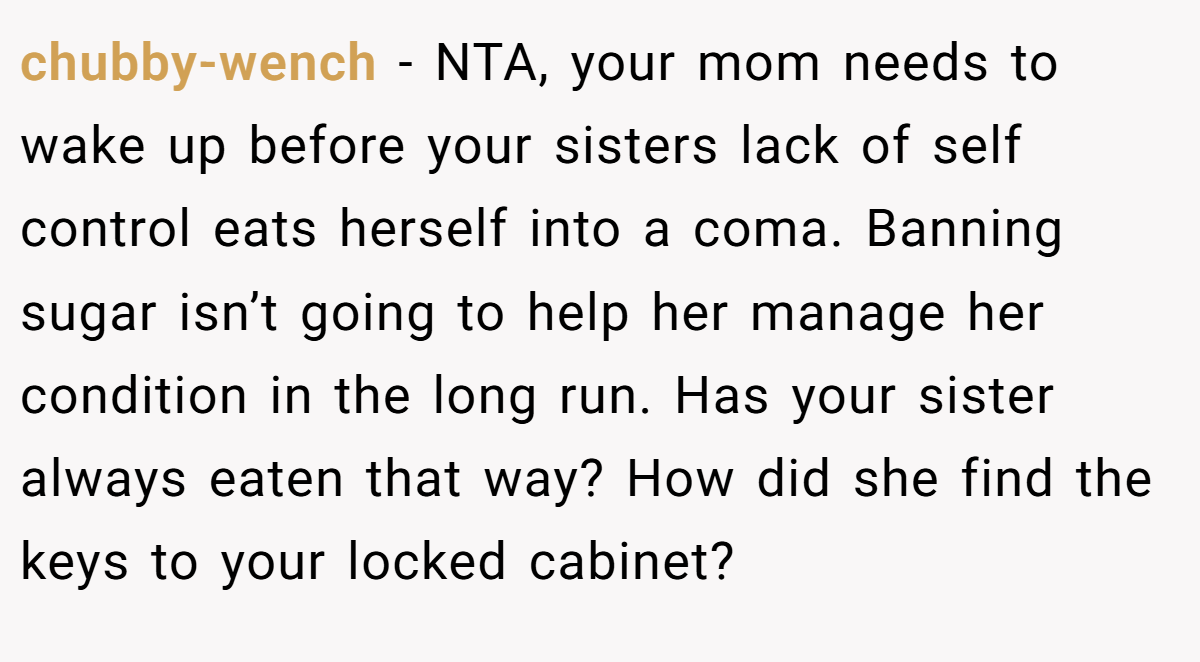 chubby-wench - NTA, your mom needs to wake up before your sisters lack of self control eats herself into a coma. Banning sugar isn’t going to help her manage her condition in the long run. Has your sister always eaten that way? How did she find the keys to your locked cabinet?