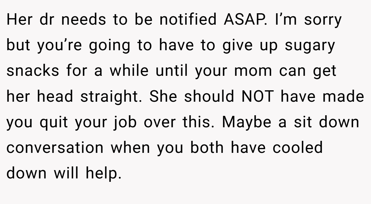 Her dr needs to be notified ASAP. I’m sorry but you’re going to have to give up sugary snacks for a while until your mom can get her head straight. She should NOT have made you quit your job over this. Maybe a sit down conversation when you both have cooled down will help.
