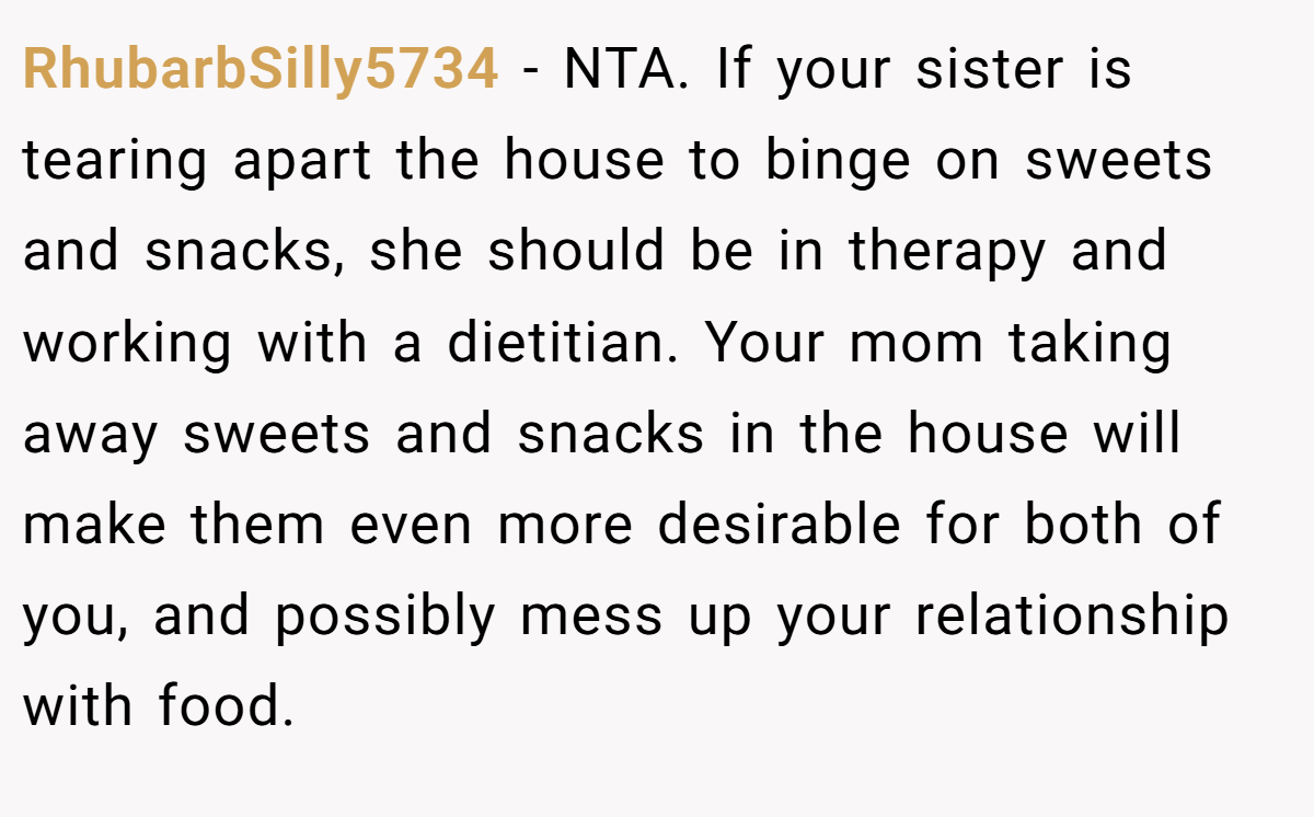 RhubarbSilly5734 - NTA. If your sister is tearing apart the house to binge on sweets and snacks, she should be in therapy and working with a dietitian. Your mom taking away sweets and snacks in the house will make them even more desirable for both of you, and possibly mess up your relationship with food.
