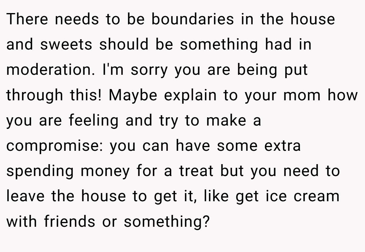 There needs to be boundaries in the house and sweets should be something had in moderation. I'm sorry you are being put through this! Maybe explain to your mom how you are feeling and try to make a compromise: you can have some extra spending money for a treat but you need to leave the house to get it, like get ice cream with friends or something?