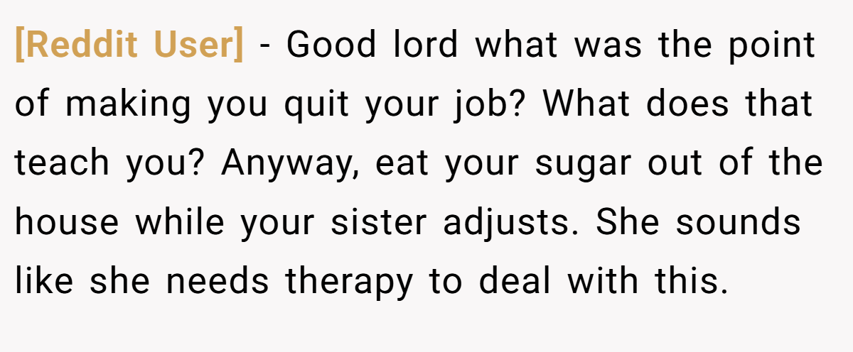 [Reddit User] - Good lord what was the point of making you quit your job? What does that teach you? Anyway, eat your sugar out of the house while your sister adjusts. She sounds like she needs therapy to deal with this.