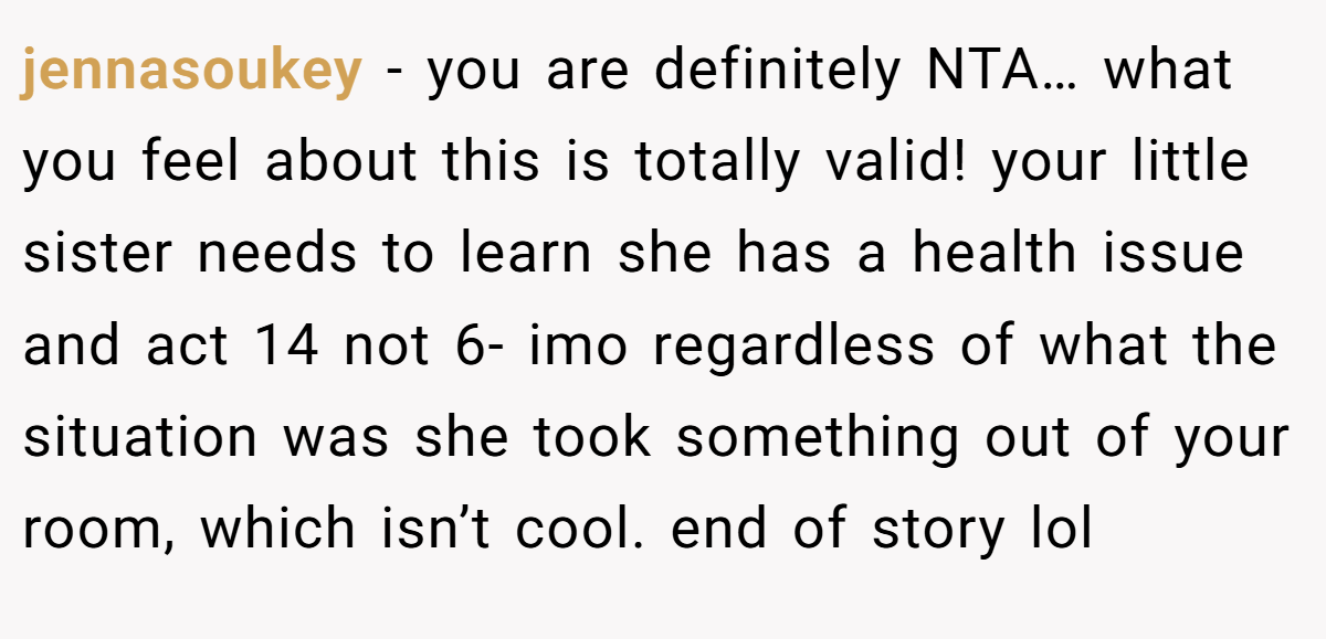 jennasoukey - you are definitely NTA… what you feel about this is totally valid! your little sister needs to learn she has a health issue and act 14 not 6- imo regardless of what the situation was she took something out of your room, which isn’t cool. end of story lol