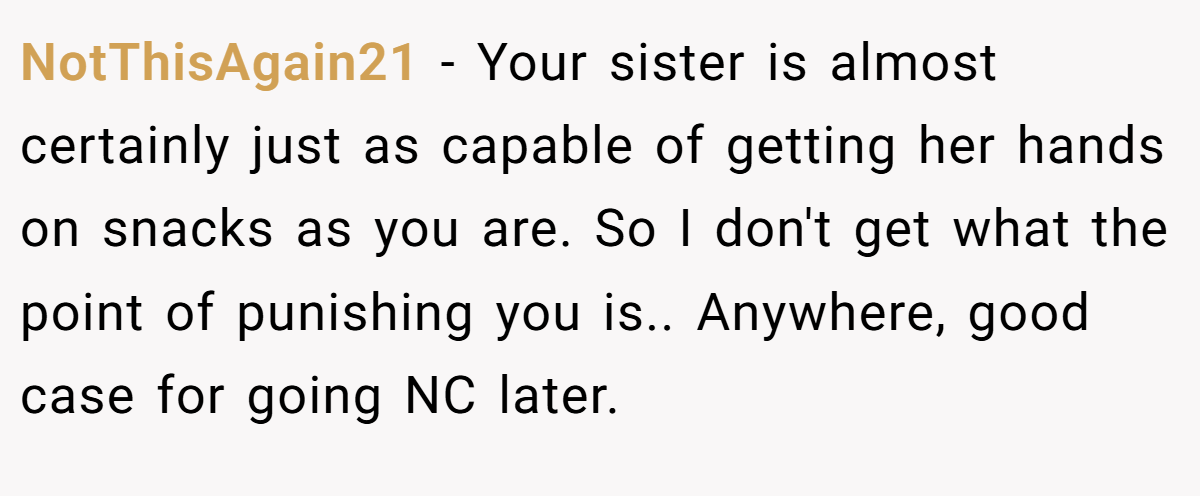 NotThisAgain21 - Your sister is almost certainly just as capable of getting her hands on snacks as you are. So I don't get what the point of punishing you is.. Anywhere, good case for going NC later.